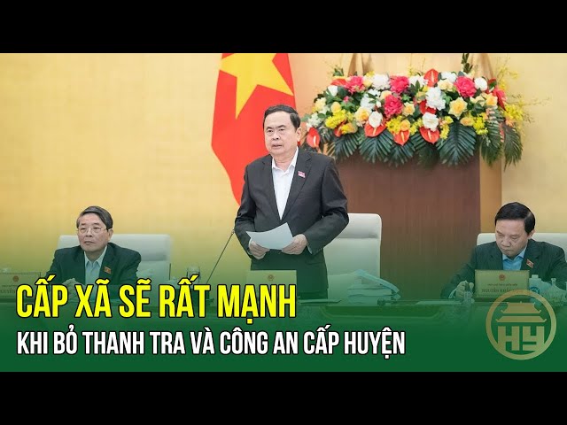 Chủ tịch Quốc hội Trần Thanh Mẫn : Cấp xã sẽ rất mạnh khi bỏ Thanh tra và Công an cấp huyện