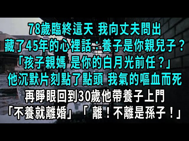 78歲臨終這天 我向丈夫問出，藏了45年的心裡話：養子是你親兒子？，見他欲言又止 我問出第2句，孩子親媽 是你的白月光前任？他點了點頭 我氣的嘔一口血而死，再睜眼回到30歲他帶養子上門，不養就離婚 離