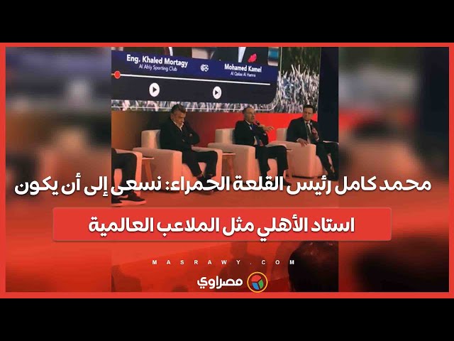 محمد كامل رئيس القلعة الحمراء: نسعى إلى أن يكون استاد الأهلي مثل الملاعب العالمية