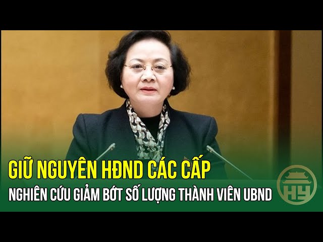 TIN MỚI: Bộ trưởng Bộ Nội vụ: Giữ nguyên HĐND các cấp, nghiên cứu giảm bớt số lượng thành viên UBND