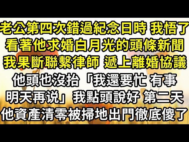 老公第四次錯過紀念日時我悟了，看著他求婚白月光的頭條新聞，我果斷聯繫律師遞上離婚協議，他頭也沒抬「我還要忙 有事明天再說」我點頭說好，隔天他資產清零被掃地出門徹底傻了。#復仇 #爽文