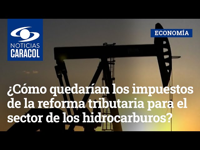 ¿Cómo quedarían los impuestos de la reforma tributaria para el sector de los hidrocarburos?