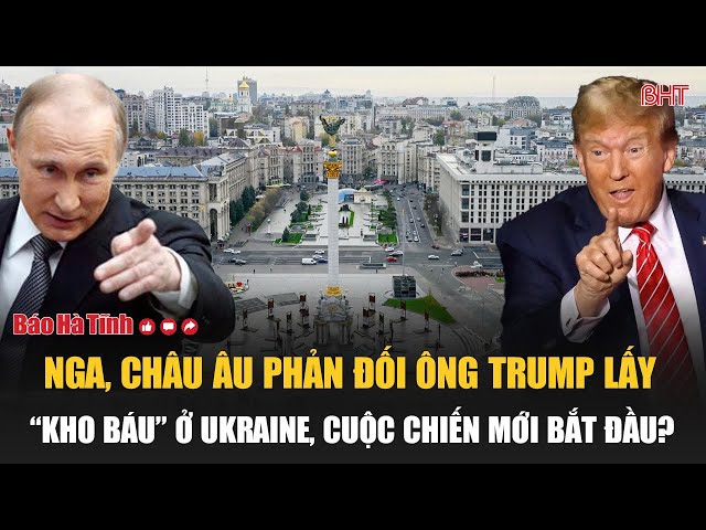 Nga, châu Âu phản đối ông Trump lấy “kho báu” ở Ukraine, cuộc chiến mới bắt đầu?