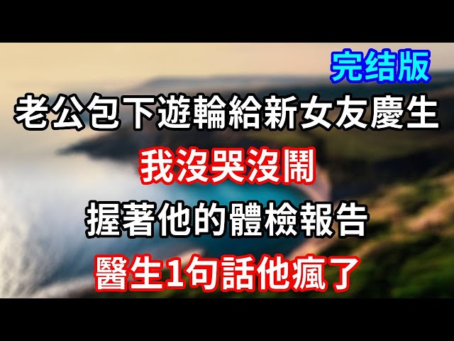 完結版！老公包下遊輪給新女友慶生，我沒哭沒鬧，握著他的體檢報告，醫生1句話他瘋了 #小說#情感故事