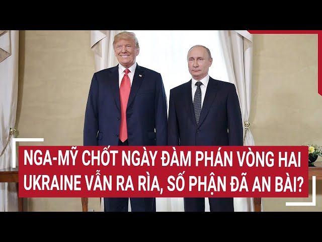 Thời sự quốc tế: Nga-Mỹ chốt ngày đàm phán vòng hai, Ukraine vẫn ra rìa số phận đã an bài?