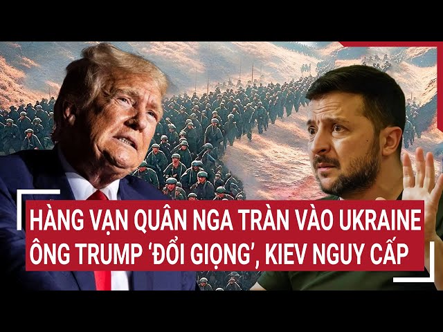 Điểm nóng Thế giới: Hàng vạn quân Nga tràn vào Ukraine, ông Trump ‘đổi giọng’, Kiev nguy cấp