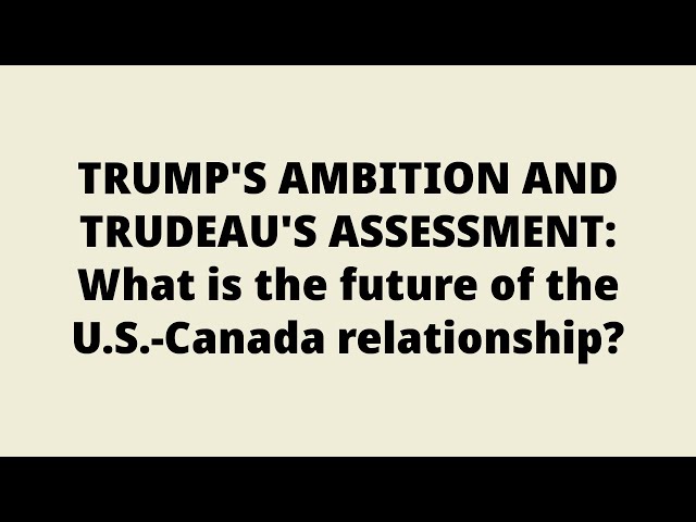 TRUMP'S AMBITION AND TRUDEAU'S ASSESSMENT: What is the future of the U.S.-Canada relationship?