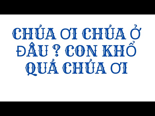 CHÚA ƠI CHÚA Ở ĐÂU ? CON KHỔ QUÁ CHÚA ƠI