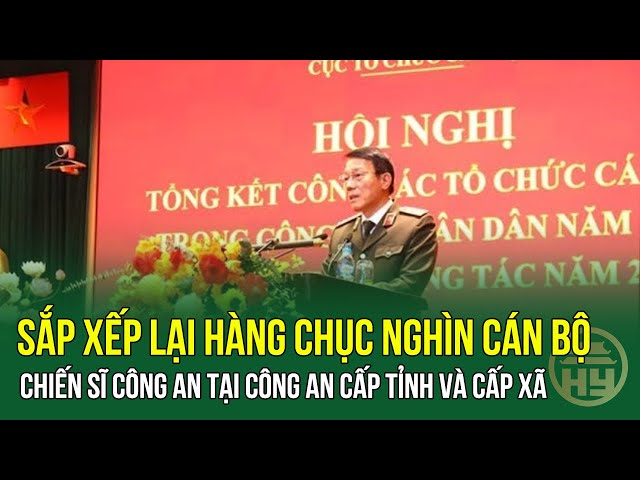 Bộ Công an: Sắp xếp lại hàng chục nghìn cán bộ, chiến sĩ công an tại Công an cấp tỉnh và cấp xã